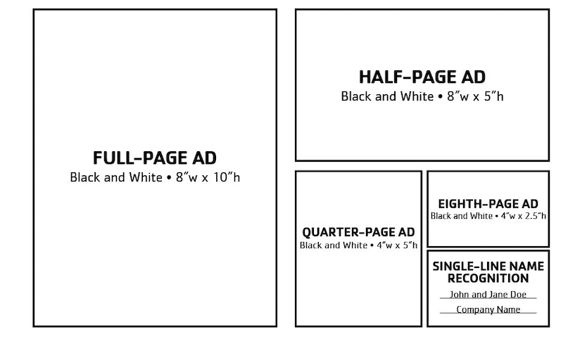 0 – Full-page Black and White Advertisement Image requirements: 8″ wide by 10″ height at 300 dpi 0 – Half-page Black and White Advertisement Image requirements: 8″ wide by 5″ height at 300 dpi 0 – Quarter-page Black and White Advertisement Image requirements: 4″ wide by 5″ height at 300 dpi 0 – Eighth page, Black and White Advertisement Image requirements: 4″ wide by 2.5″ height at 300 dpi  – Single-line Name Recognition
